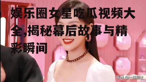 娱乐圈女星吃瓜视频大全,揭秘幕后故事与精彩瞬间