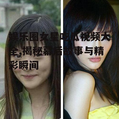 娱乐圈女星吃瓜视频大全,揭秘幕后故事与精彩瞬间