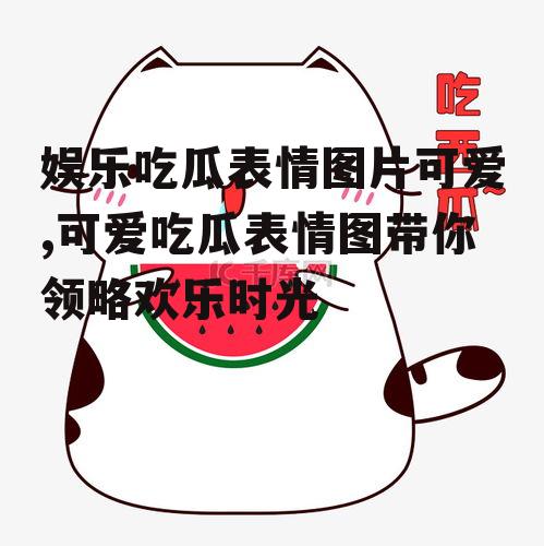 娱乐吃瓜表情图片可爱,可爱吃瓜表情图带你领略欢乐时光