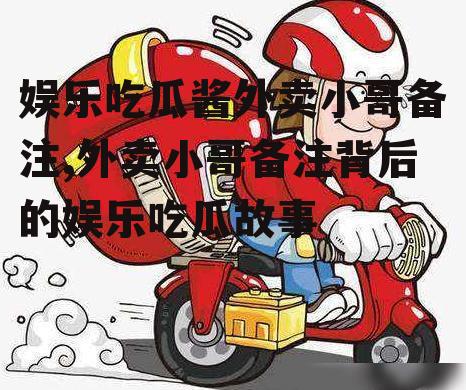 娱乐吃瓜酱外卖小哥备注,外卖小哥备注背后的娱乐吃瓜故事
