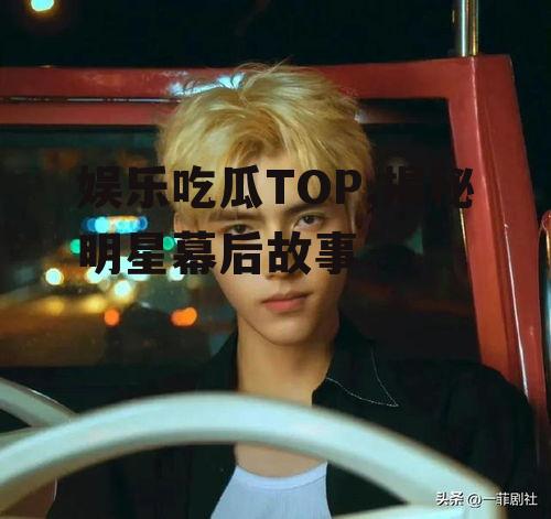 娱乐吃瓜TOP,揭秘明星幕后故事