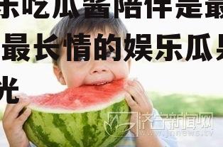 娱乐吃瓜酱陪伴是最长情,最长情的娱乐瓜果时光