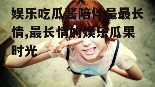 娱乐吃瓜酱陪伴是最长情,最长情的娱乐瓜果时光