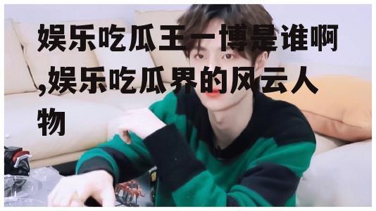 娱乐吃瓜王一博是谁啊,娱乐吃瓜界的风云人物
