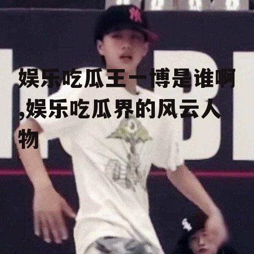 娱乐吃瓜王一博是谁啊,娱乐吃瓜界的风云人物