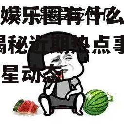 最近娱乐圈有什么瓜吃么,揭秘近期热点事件与明星动态