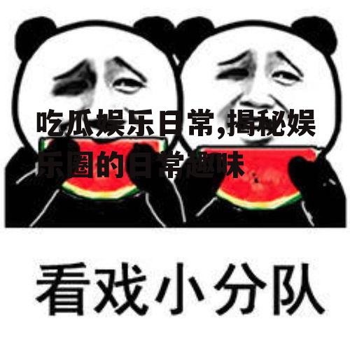 吃瓜娱乐日常,揭秘娱乐圈的日常趣味