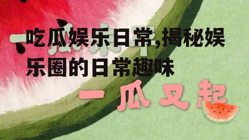 吃瓜娱乐日常,揭秘娱乐圈的日常趣味