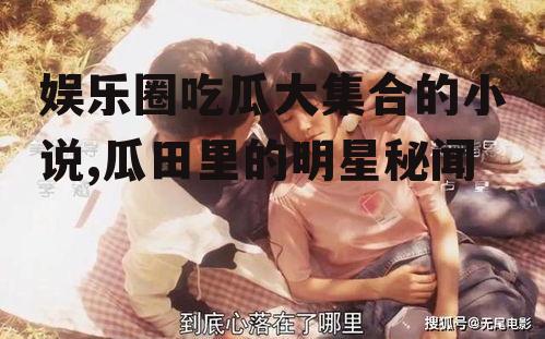 娱乐圈吃瓜大集合的小说,瓜田里的明星秘闻