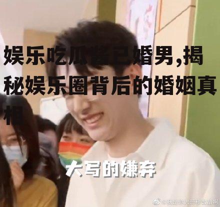 娱乐吃瓜酱已婚男,揭秘娱乐圈背后的婚姻真相