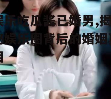 娱乐吃瓜酱已婚男,揭秘娱乐圈背后的婚姻真相