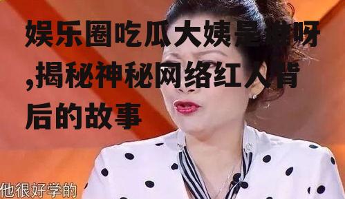 娱乐圈吃瓜大姨是谁呀,揭秘神秘网络红人背后的故事