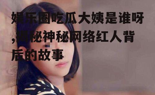 娱乐圈吃瓜大姨是谁呀,揭秘神秘网络红人背后的故事