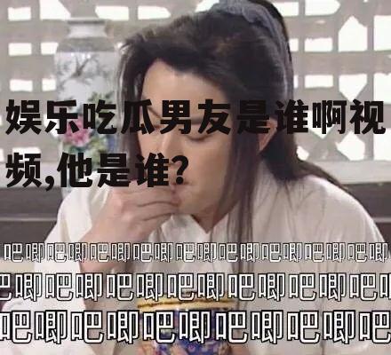 娱乐吃瓜男友是谁啊视频,他是谁？