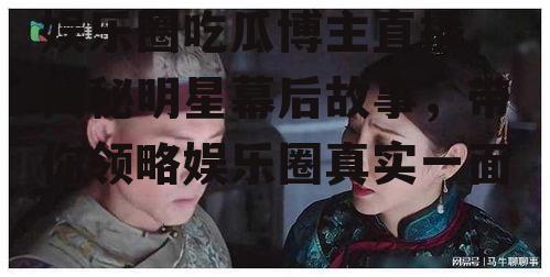 娱乐圈吃瓜博主直播,揭秘明星幕后故事，带你领略娱乐圈真实一面