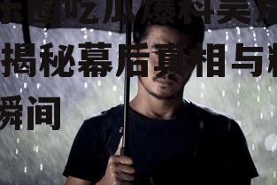 娱乐圈吃瓜爆料吴京视频,揭秘幕后真相与精彩瞬间