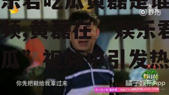 娱乐君吃瓜黄磊是谁呀视频,黄磊在“娱乐君吃瓜”视频中引发热议