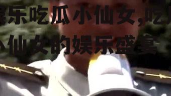 娱乐吃瓜小仙女,吃瓜小仙女的娱乐盛宴