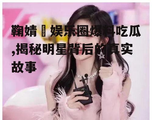 鞠婧祎娱乐圈爆料吃瓜,揭秘明星背后的真实故事