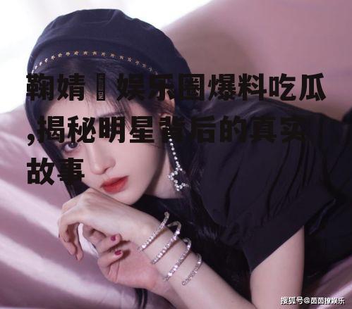 鞠婧祎娱乐圈爆料吃瓜,揭秘明星背后的真实故事