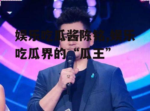 娱乐吃瓜酱陈铭,娱乐吃瓜界的“瓜王”