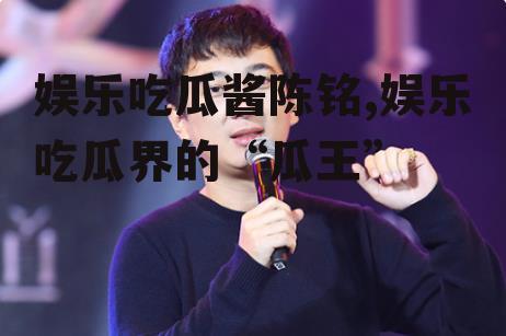 娱乐吃瓜酱陈铭,娱乐吃瓜界的“瓜王”