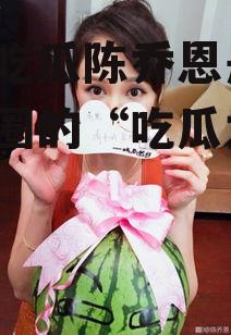 娱乐吃瓜陈乔恩是谁,娱乐圈的“吃瓜女王”揭秘