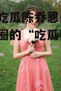 娱乐吃瓜陈乔恩是谁,娱乐圈的“吃瓜女王”揭秘