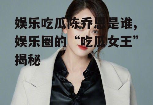 娱乐吃瓜陈乔恩是谁,娱乐圈的“吃瓜女王”揭秘