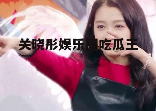 关晓彤娱乐圈吃瓜王