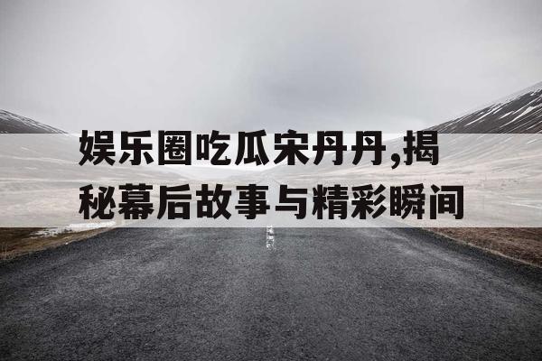 娱乐圈吃瓜宋丹丹,揭秘幕后故事与精彩瞬间