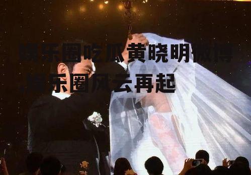 娱乐圈吃瓜黄晓明微博,娱乐圈风云再起