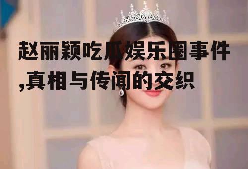 赵丽颖吃瓜娱乐圈事件,真相与传闻的交织