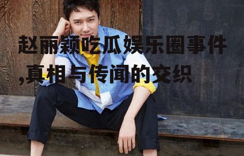 赵丽颖吃瓜娱乐圈事件,真相与传闻的交织