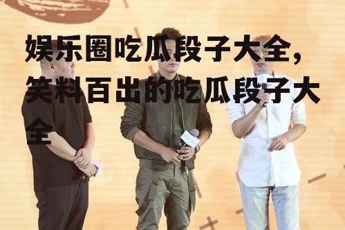 娱乐圈吃瓜段子大全,笑料百出的吃瓜段子大全