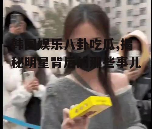 韩国娱乐八卦吃瓜,揭秘明星背后的那些事儿