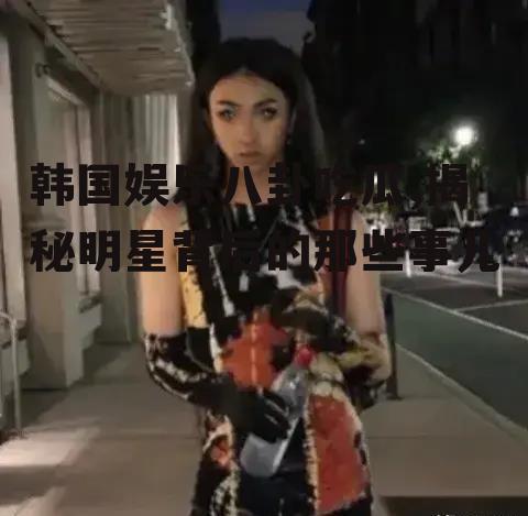 韩国娱乐八卦吃瓜,揭秘明星背后的那些事儿