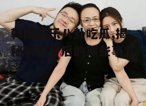 韩国娱乐八卦吃瓜,揭秘明星背后的那些事儿