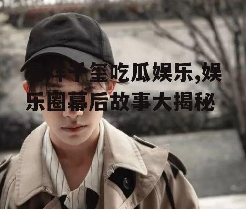 易烊千玺吃瓜娱乐,娱乐圈幕后故事大揭秘