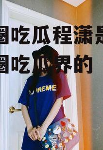 娱乐圈吃瓜程潇是谁,娱乐圈吃瓜界的“瓜王”