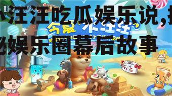 小汪汪吃瓜娱乐说,揭秘娱乐圈幕后故事