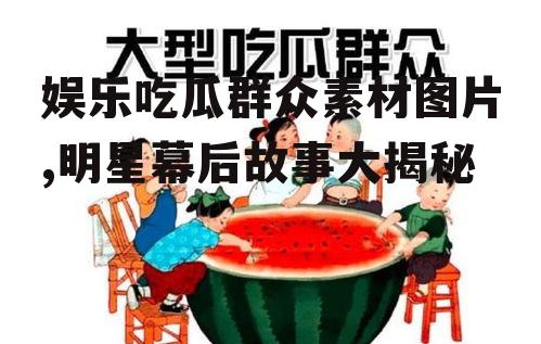 娱乐吃瓜群众素材图片,明星幕后故事大揭秘