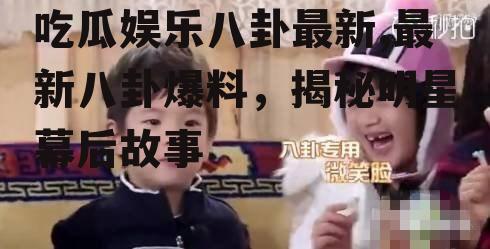 吃瓜娱乐八卦最新,最新八卦爆料，揭秘明星幕后故事
