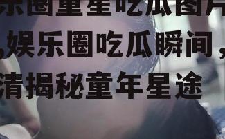 娱乐圈童星吃瓜图片高清,娱乐圈吃瓜瞬间，高清揭秘童年星途