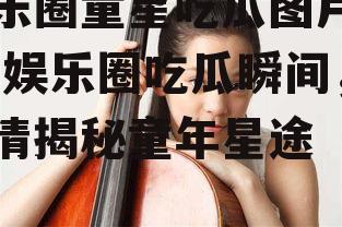 娱乐圈童星吃瓜图片高清,娱乐圈吃瓜瞬间，高清揭秘童年星途