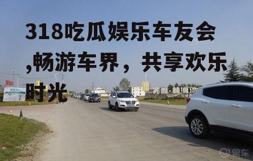 318吃瓜娱乐车友会,畅游车界，共享欢乐时光