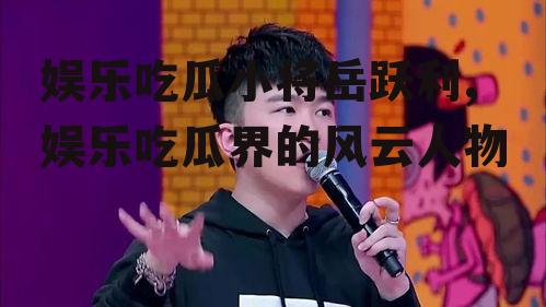 娱乐吃瓜小将岳跃利,娱乐吃瓜界的风云人物