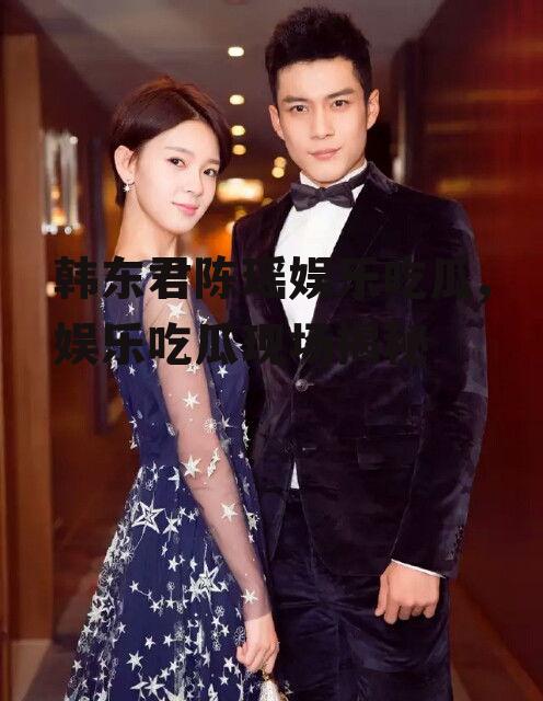 韩东君陈瑶娱乐吃瓜,娱乐吃瓜现场揭秘