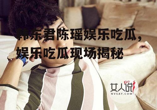 韩东君陈瑶娱乐吃瓜,娱乐吃瓜现场揭秘