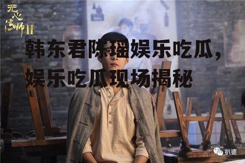 韩东君陈瑶娱乐吃瓜,娱乐吃瓜现场揭秘